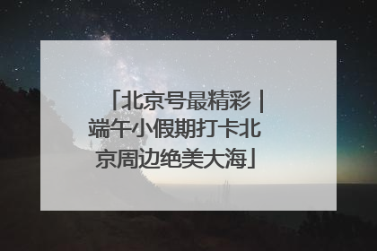 北京号最精彩｜端午小假期打卡北京周边绝美大海