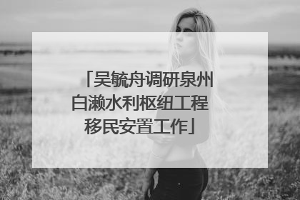 吴毓舟调研泉州白濑水利枢纽工程移民安置工作