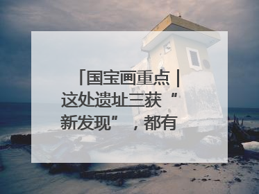 国宝画重点｜这处遗址三获“新发现”，都有啥看点？
