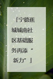宁德蕉城城南社区基础服务再添“新力”