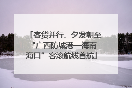 客货并行、夕发朝至 “广西防城港—海南海口”客滚航线首航