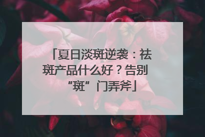 夏日淡斑逆袭：祛斑产品什么好？告别“斑”门弄斧