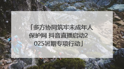多方协同筑牢未成年人保护网 抖音直播启动2025暑期专项行动