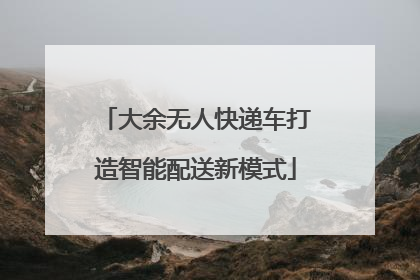 大余无人快递车打造智能配送新模式