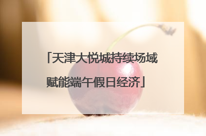 天津大悦城持续场域赋能端午假日经济
