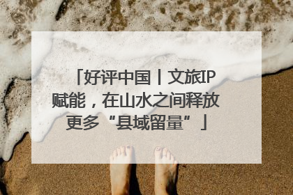 好评中国丨文旅IP赋能，在山水之间释放更多“县域留量”