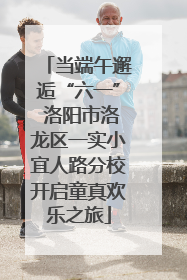 当端午邂逅“六一” 洛阳市洛龙区一实小宜人路分校开启童真欢乐之旅