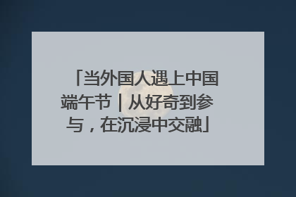 当外国人遇上中国端午节｜从好奇到参与，在沉浸中交融