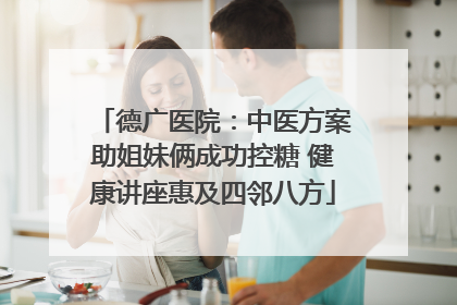 德广医院：中医方案助姐妹俩成功控糖 健康讲座惠及四邻八方