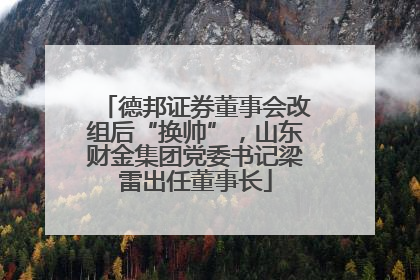 德邦证券董事会改组后“换帅”，山东财金集团党委书记梁雷出任董事长