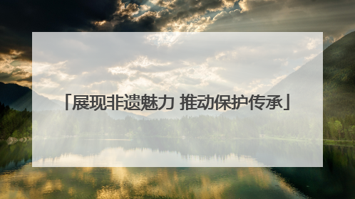 展现非遗魅力 推动保护传承