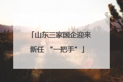 山东三家国企迎来新任 “一把手”