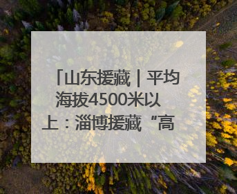 山东援藏｜平均海拔4500米以上：淄博援藏“高”在哪里？