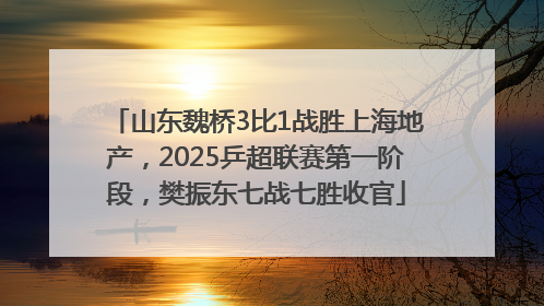 山东魏桥3比1战胜上海地产，2025乒超联赛第一阶段，樊振东七战七胜收官
