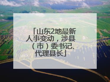 山东2地最新人事变动，涉县（市）委书记、代理县长