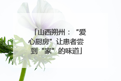 山西朔州：“爱心厨房”让患者尝到“家”的味道