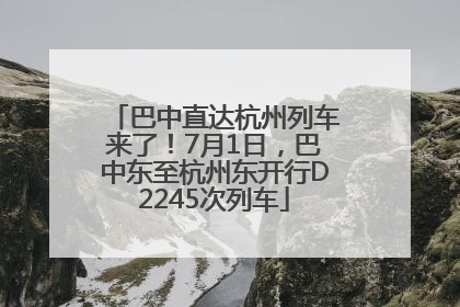 巴中直达杭州列车来了！7月1日，巴中东至杭州东开行D2245次列车