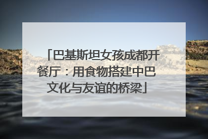 巴基斯坦女孩成都开餐厅：用食物搭建中巴文化与友谊的桥梁