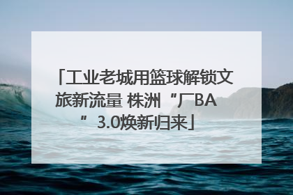 工业老城用篮球解锁文旅新流量 株洲“厂BA”3.0焕新归来
