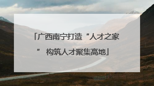 广西南宁打造“人才之家” 构筑人才聚集高地