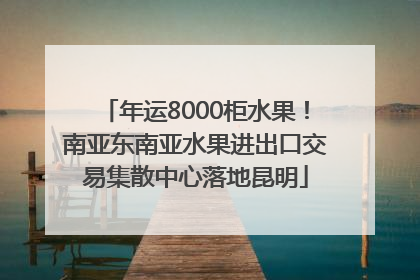 年运8000柜水果！南亚东南亚水果进出口交易集散中心落地昆明