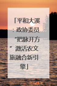 平和大溪：政协委员“把脉开方”激活农文旅融合新引擎