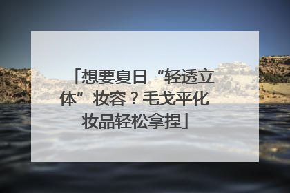 想要夏日“轻透立体”妆容？毛戈平化妆品轻松拿捏