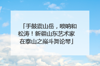 手鼓震山岳，唢呐和松涛！新疆山东艺术家在泰山之巅斗舞论琴