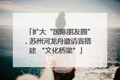 扩大“国际朋友圈”，苏州河龙舟邀请赛搭建 “文化桥梁”