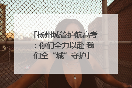 扬州城管护航高考：你们全力以赴 我们全“城”守护