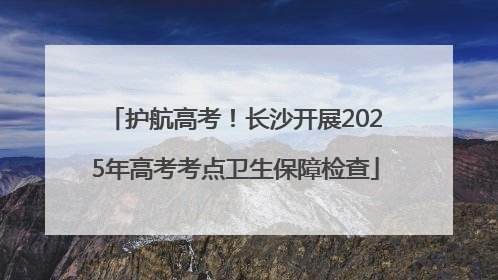 护航高考！长沙开展2025年高考考点卫生保障检查