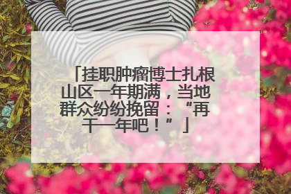 挂职肿瘤博士扎根山区一年期满，当地群众纷纷挽留：“再干一年吧！”