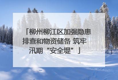 柳州柳江区加强隐患排查和物资储备 筑牢汛期“安全堤”