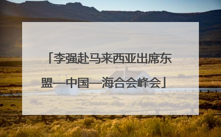 李强赴马来西亚出席东盟—中国—海合会峰会