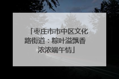 枣庄市市中区文化路街道：粽叶溢飘香 浓浓端午情