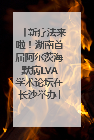新疗法来啦！湖南首届阿尔茨海默病LVA学术论坛在长沙举办