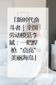 新时代奋斗者｜全国劳动模范李斌：一把焊枪“点亮”美丽海岛