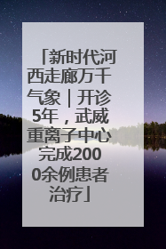 新时代河西走廊万千气象｜开诊5年，武威重离子中心完成2000余例患者治疗