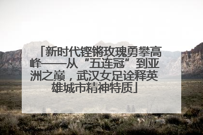 新时代铿锵玫瑰勇攀高峰——从“五连冠”到亚洲之巅，武汉女足诠释英雄城市精神特质