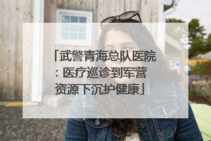武警青海总队医院：医疗巡诊到军营  资源下沉护健康