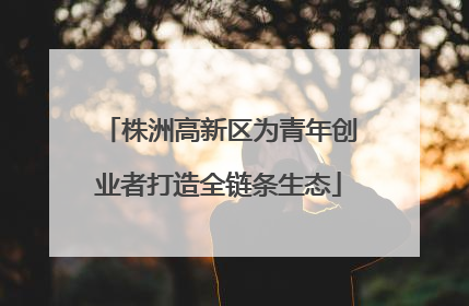 株洲高新区为青年创业者打造全链条生态