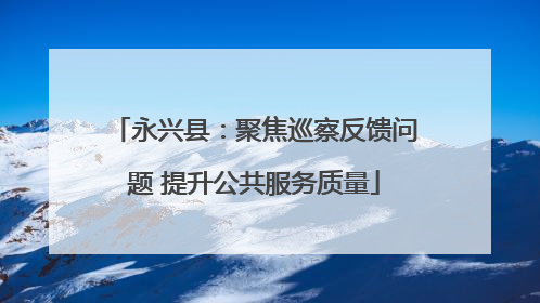 永兴县：聚焦巡察反馈问题 提升公共服务质量