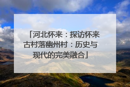 河北怀来：探访怀来古村落幽州村：历史与现代的完美融合