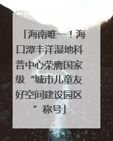 海南唯一！海口潭丰洋湿地科普中心荣膺国家级“城市儿童友好空间建设园区”称号