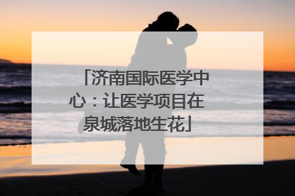 济南国际医学中心：让医学项目在泉城落地生花