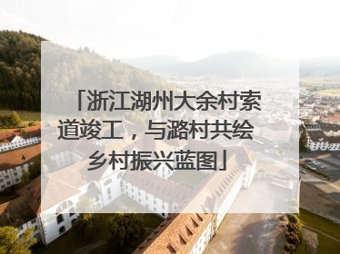 浙江湖州大余村索道竣工，与潞村共绘乡村振兴蓝图