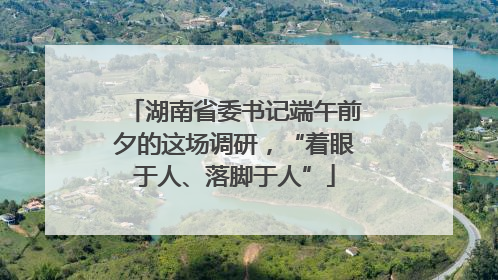 湖南省委书记端午前夕的这场调研，“着眼于人、落脚于人”