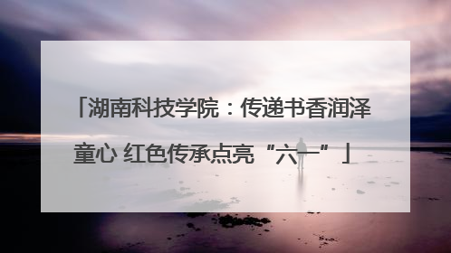 湖南科技学院：传递书香润泽童心 红色传承点亮“六一”
