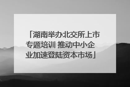 湖南举办北交所上市专题培训 推动中小企业加速登陆资本市场