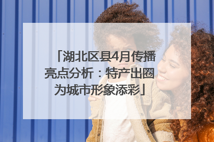 湖北区县4月传播亮点分析：特产出圈为城市形象添彩